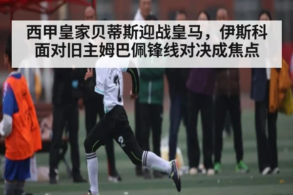 西甲皇家贝蒂斯迎战皇马，伊斯科面对旧主姆巴佩锋线对决成焦点